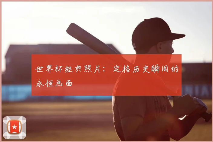 世界杯经典照片：定格历史瞬间的永恒画面
