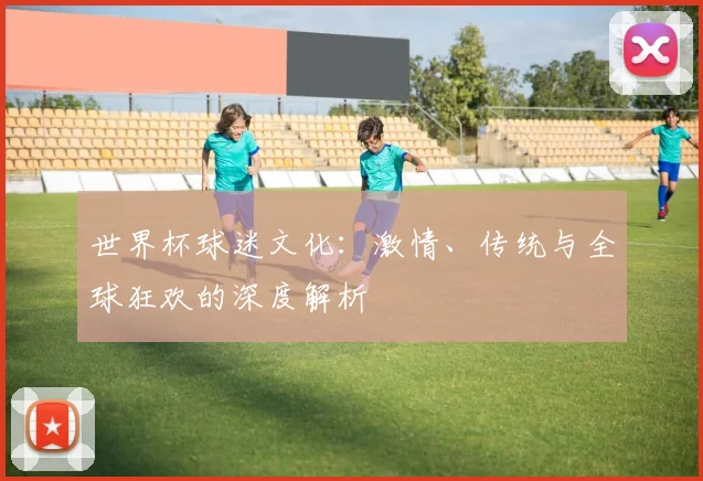 世界杯球迷文化：激情、传统与全球狂欢的深度解析