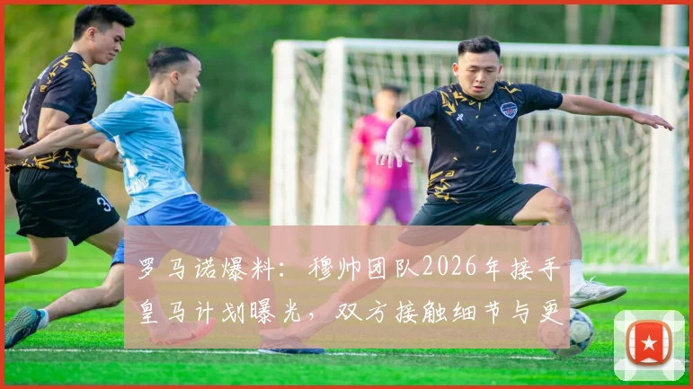 罗马诺爆料：穆帅团队2026年接手皇马计划曝光，双方接触细节与更衣室前景深度分析