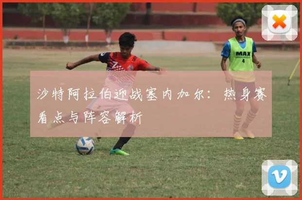 沙特阿拉伯迎战塞内加尔：热身赛看点与阵容解析