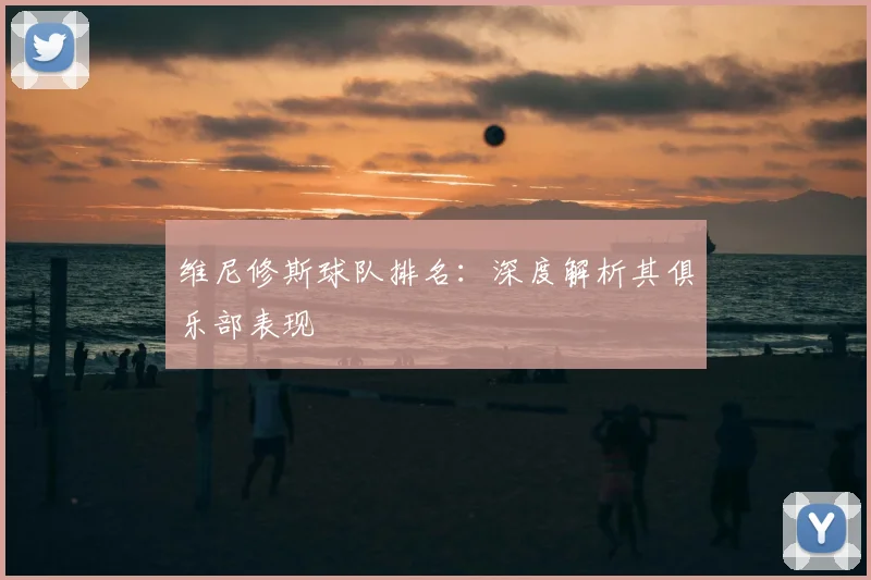 维尼修斯球队排名：深度解析其俱乐部表现
