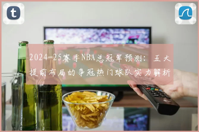 2024-25赛季NBA总冠军预测：五大提前布局的争冠热门球队实力解析