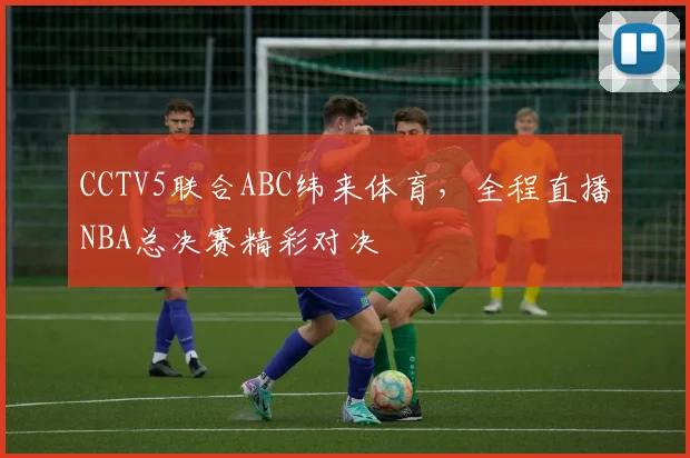 CCTV5联合ABC纬来体育，全程直播NBA总决赛精彩对决