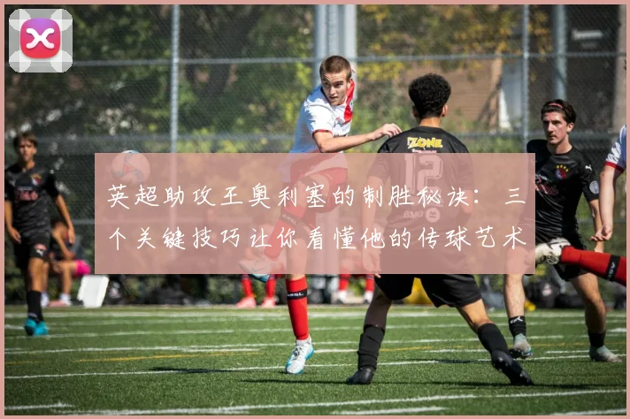 英超助攻王奥利塞的制胜秘诀：三个关键技巧让你看懂他的传球艺术