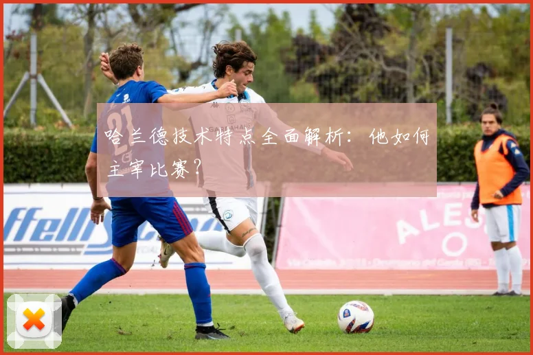 哈兰德技术特点全面解析：他如何主宰比赛？