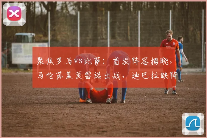 聚焦罗马vs比萨：首发阵容揭晓，马伦苏莱莫雷诺出战，迪巴拉缺阵
