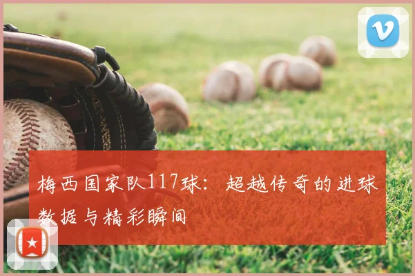 梅西国家队117球：超越传奇的进球数据与精彩瞬间