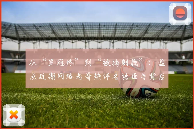 从“罗冠终”到“被梅制裁”：盘点近期网络老哥热评名场面与背后梗的由来