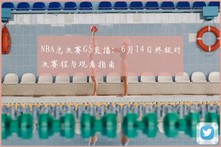NBA总决赛G5直播：6月14日终极对决赛程与观看指南