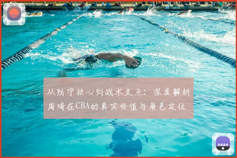 从防守核心到战术支点：深度解析周琦在CBA的真实价值与角色定位