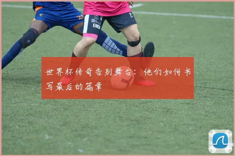 世界杯传奇告别舞台：他们如何书写最后的篇章