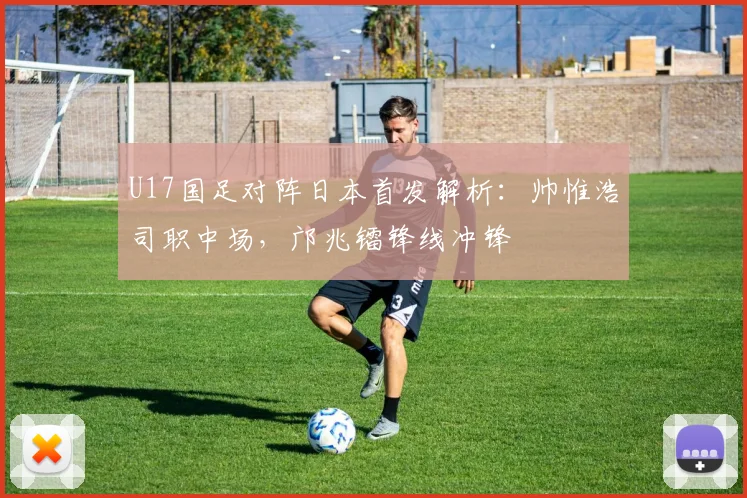 U17国足对阵日本首发解析：帅惟浩司职中场，邝兆镭锋线冲锋