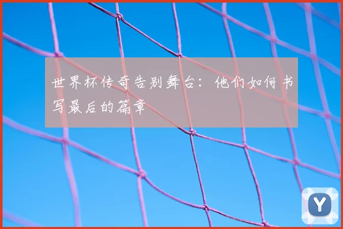 世界杯传奇告别舞台：他们如何书写最后的篇章